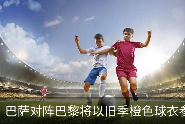 巴萨对阵巴黎将以旧季橙色球衣参赛，新季球衣遭遇使用困境