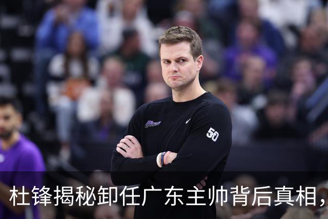 杜锋揭秘卸任广东主帅背后真相，谈教练压力与未来